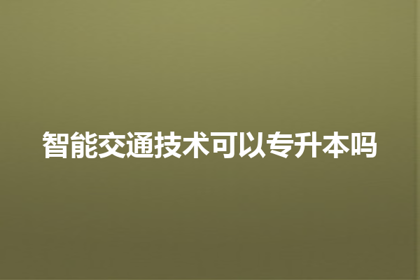 智能交通技术可以专升本吗 智能交通技术可以专升本吗