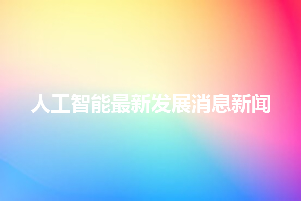 人工智能最新发展消息新闻 人工智能最新发展消息新闻