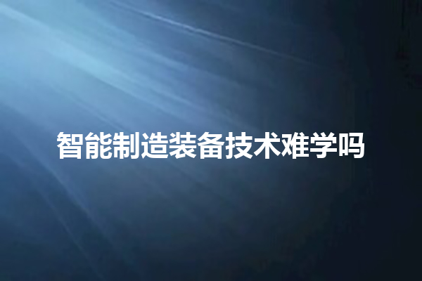 智能制造装备技术难学吗 智能制造装备技术难学吗