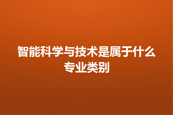 智能科学与技术是属于什么专业类别 智能科学与技术是属于什么专业类别