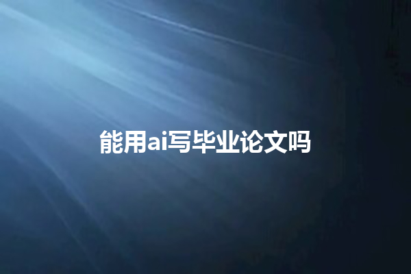 能用 ai 写毕业论文吗 能用 ai 写毕业论文吗