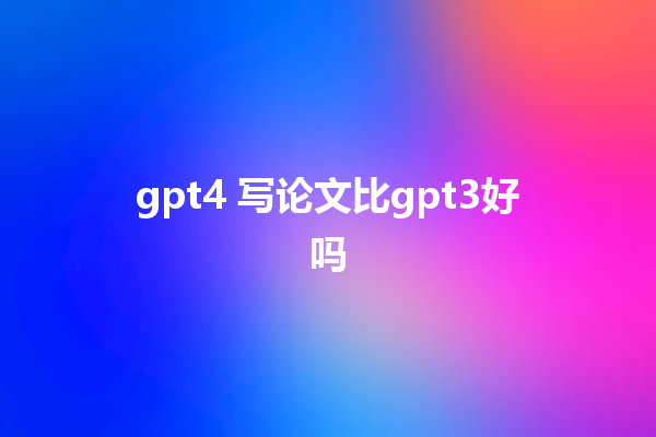 gpt4 写论文比 gpt3 好吗 gpt4 写论文比 gpt3 好吗