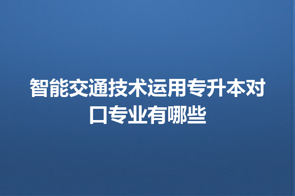 智能交通技术运用专升本对口专业有哪些 智能交通技术运用专升本对口专业有哪些