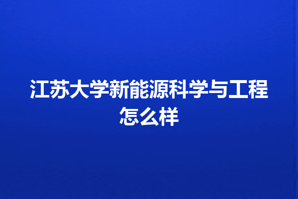 江苏大学新能源科学与工程怎么样 江苏大学新能源科学与工程怎么样