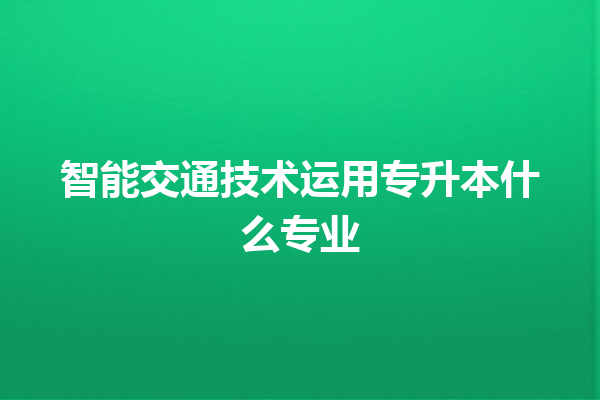 智能交通技术运用专升本什么专业 智能交通技术运用专升本什么专业