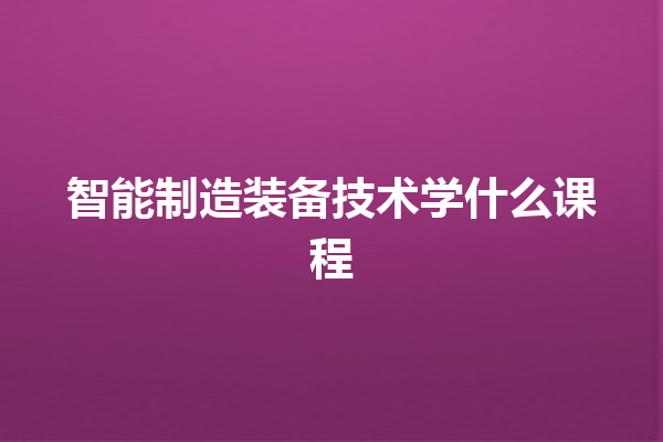 智能制造装备技术学什么课程 智能制造装备技术学什么课程