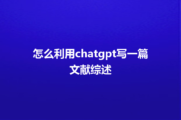 怎么利用 chatgpt 写一篇文献综述 怎么利用 chatgpt 写一篇文献综述
