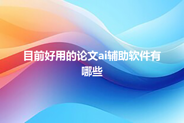 目前好用的论文 ai 辅助软件有哪些 目前好用的论文 ai 辅助软件有哪些