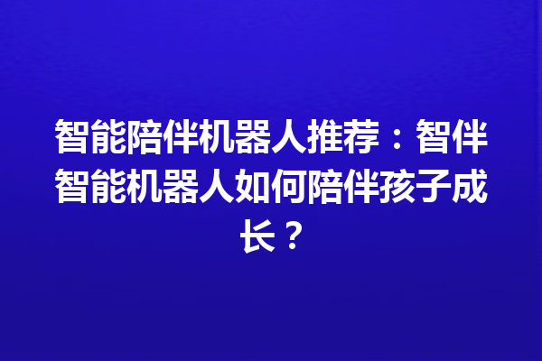 智能陪伴机器人推荐:智伴智能机器人如何陪伴孩子成长? 智能陪伴机器人推荐:智伴智能机器人如何陪伴孩子成长?