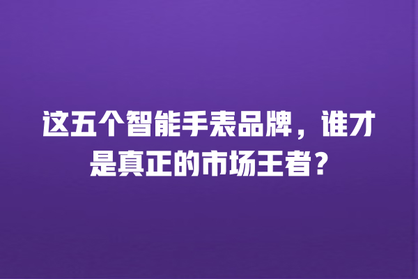 这五个智能手表品牌,谁才是真正的市场王者? 这五个智能手表品牌,谁才是真正的市场王者?