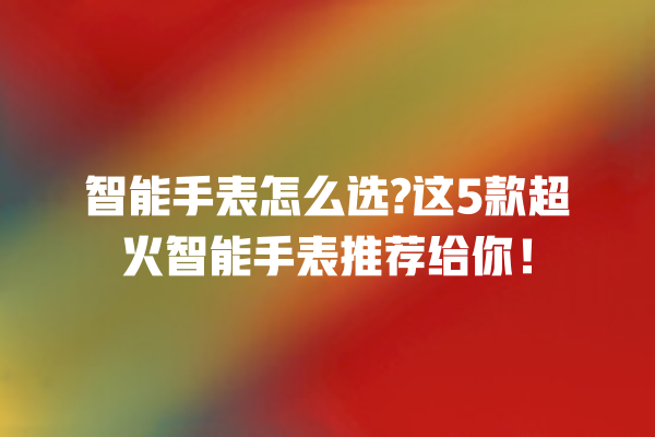 智能手表怎么选? 这 5 款超火智能手表推荐给你! 智能手表怎么选? 这 5 款超火智能手表推荐给你!