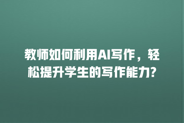 教师如何利用 AI 写作,轻松提升学生的写作能力? 教师如何利用 AI 写作,轻松提升学生的写作能力?