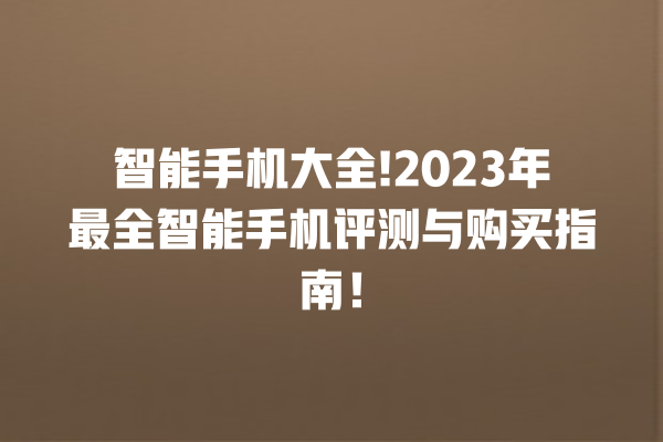 智能手机大全!2023 年最全智能手机评测与购买指南! 智能手机大全!2023 年最全智能手机评测与购买指南!