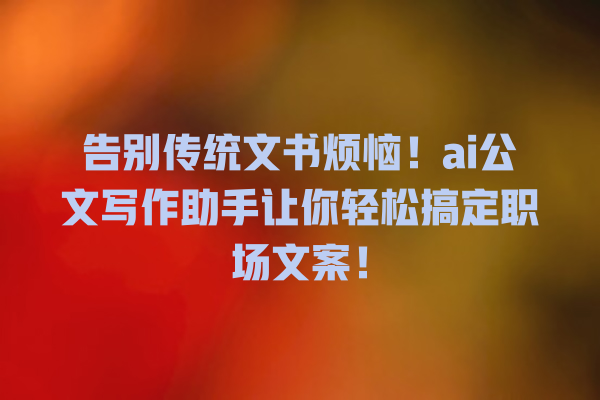 告别传统文书烦恼!ai 公文写作助手让你轻松搞定职场文案! 告别传统文书烦恼!ai 公文写作助手让你轻松搞定职场文案!