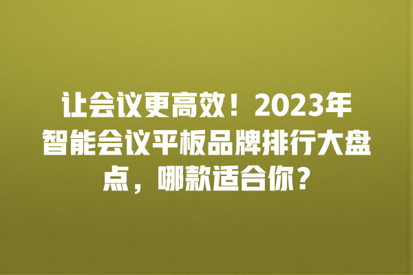 让会议更高效!2023 年智能会议平板品牌排行大盘点,哪款适合你? 让会议更高效!2023 年智能会议平板品牌排行大盘点,哪款适合你?