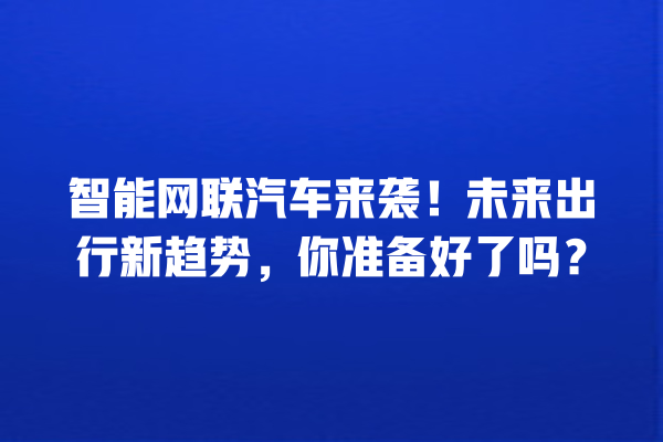 智能网联汽车来袭!未来出行新趋势,你准备好了吗? 智能网联汽车来袭!未来出行新趋势,你准备好了吗?