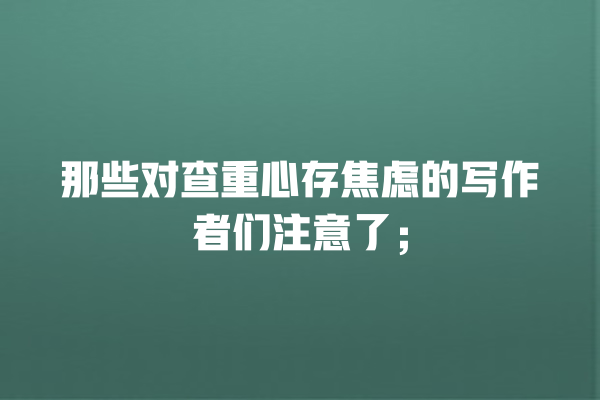 那些对查重心存焦虑的写作者们注意了; 那些对查重心存焦虑的写作者们注意了;