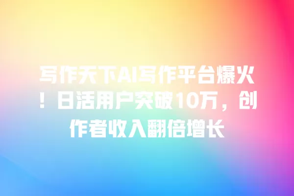 写作天下 AI 写作平台爆火!日活用户突破 10 万,创作者收入翻倍增长 一