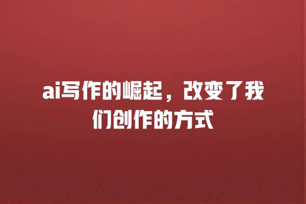 ai 写作的崛起,改变了我们创作的方式 ai 写作的崛起,改变了我们创作的方式