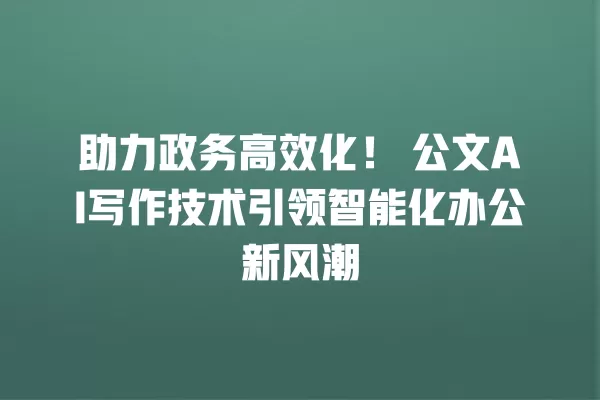 助力政务高效化!公文 AI 写作技术引领智能化办公新风潮 一