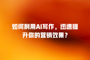 如何利用AI写作，迅速提升你的营销效果？