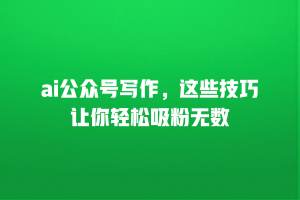 ai公众号写作，这些技巧让你轻松吸粉无数