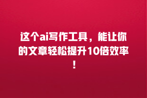 这个ai写作工具，能让你的文章轻松提升10倍效率！