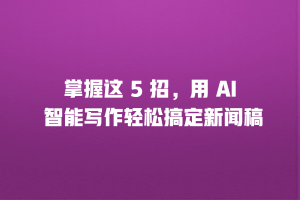 掌握这 5 招，用 AI 智能写作轻松搞定新闻稿