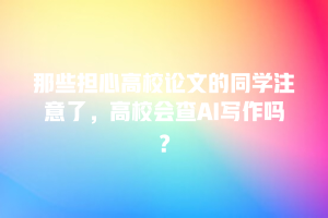 那些担心高校论文的同学注意了，高校会查AI写作吗？
