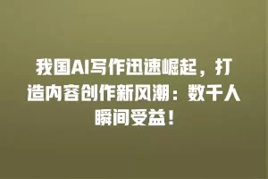 我国AI写作迅速崛起，打造内容创作新风潮：数千人瞬间受益！
