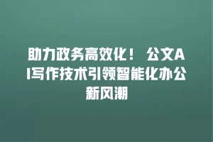 助力政务高效化！ 公文AI写作技术引领智能化办公新风潮