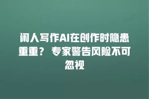闲人写作AI在创作时隐患重重？ 专家警告风险不可忽视