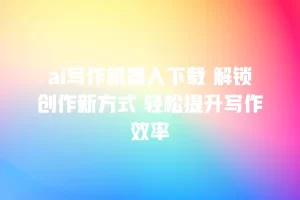 ai写作机器人下载 解锁创作新方式 轻松提升写作效率