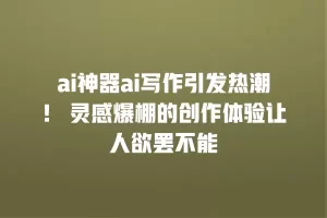 ai神器ai写作引发热潮！ 灵感爆棚的创作体验让人欲罢不能