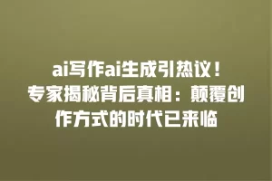 ai写作ai生成引热议！专家揭秘背后真相：颠覆创作方式的时代已来临