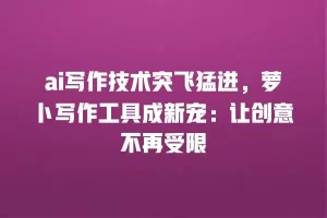 ai写作技术突飞猛进，萝卜写作工具成新宠：让创意不再受限