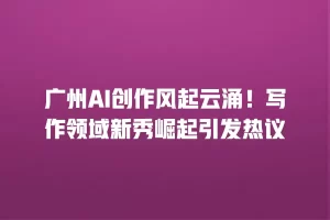 广州AI创作风起云涌！写作领域新秀崛起引发热议