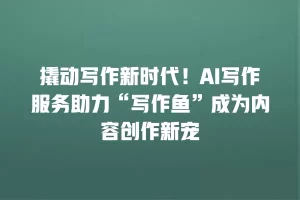 撬动写作新时代！AI写作服务助力“写作鱼”成为内容创作新宠