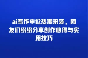 ai写作申论热潮来袭，网友们纷纷分享创作心得与实用技巧