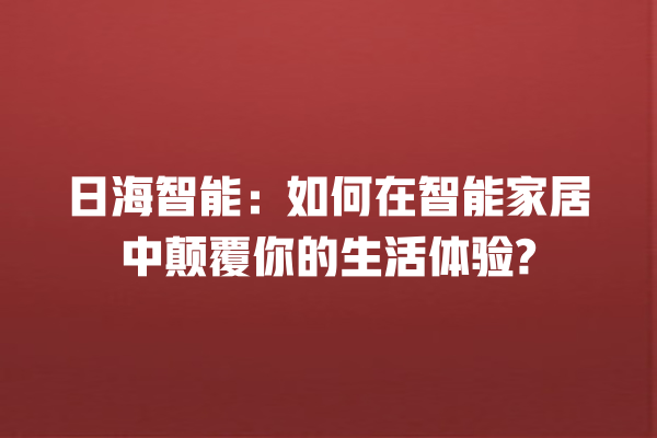 日海智能:如何在智能家居中颠覆你的生活体验? 日海智能:如何在智能家居中颠覆你的生活体验?