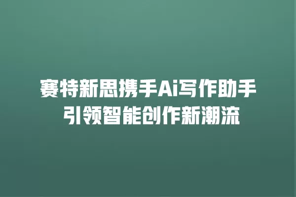 赛特新思携手 Ai 写作助手 引领智能创作新潮流 一