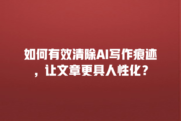 如何有效清除 AI 写作痕迹,让文章更具人性化? 如何有效清除 AI 写作痕迹,让文章更具人性化?
