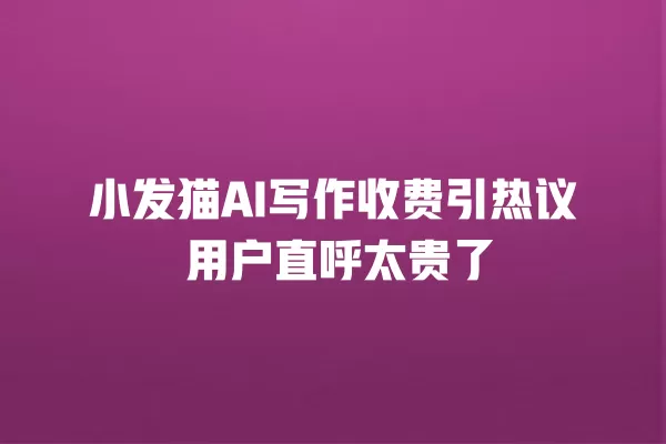 小发猫 AI 写作收费引热议 用户直呼太贵了 一