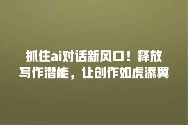 抓住 ai 对话新风口!释放写作潜能,让创作如虎添翼 一