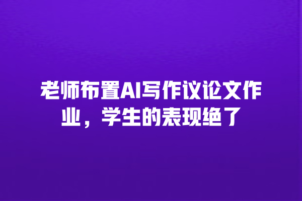 老师布置 AI 写作议论文作业,学生的表现绝了 老师布置 AI 写作议论文作业,学生的表现绝了
