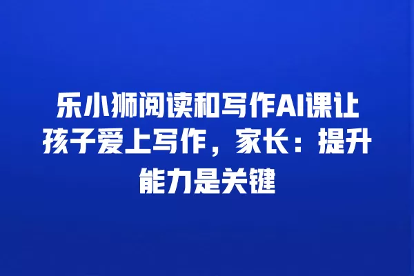 乐小狮阅读和写作 AI 课让孩子爱上写作,家长:提升能力是关键 一