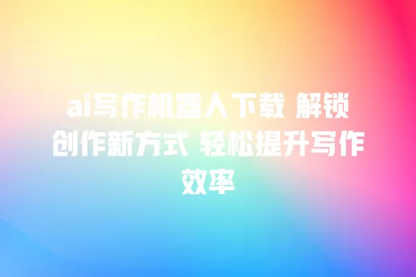 ai 写作机器人下载 解锁创作新方式 轻松提升写作效率 一