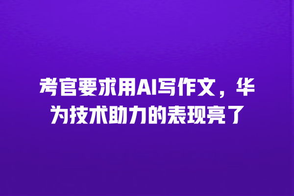 考官要求用 AI 写作文,华为技术助力的表现亮了 考官要求用 AI 写作文,华为技术助力的表现亮了