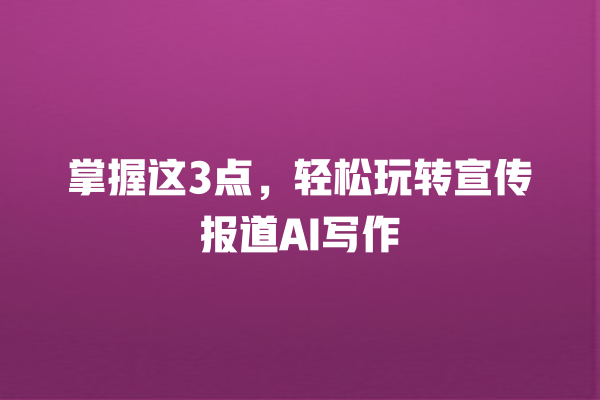 掌握这 3 点,轻松玩转宣传报道 AI 写作 掌握这 3 点,轻松玩转宣传报道 AI 写作