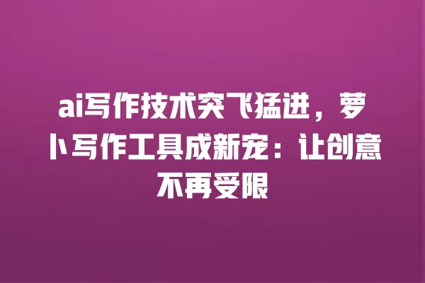 ai 写作技术突飞猛进,萝卜写作工具成新宠:让创意不再受限 一